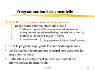 Programmation événementielle

„ Sans IG ==> la programmation est séquentielle
       public static void main(String[] args) {
           System.out.println("le programme est séquentiel");
           String nom=Console.readString("donner votre nom");
           System.out.println("bonjour "+nom);
           }                   Le programme termine et rend la main

„ C’est le programme qui garde le contrôle des opérations
„ Les instructions du programme principal sont exécutées les
  unes après les autres
„ L’utilisateur est simplement sollicité pour fournir des
  informations au moment voulu
                               F. Gayral                              14
 
