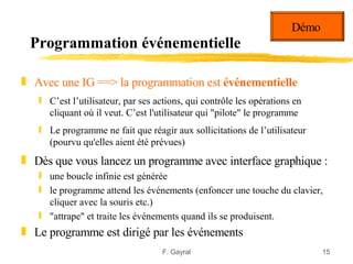 Démo
 Programmation événementielle

„ Avec une IG ==> la programmation est événementielle
   ƒ C’est l’utilisateur, par ses actions, qui contrôle les opérations en
     cliquant où il veut. C’est l'utilisateur qui "pilote" le programme
   ƒ Le programme ne fait que réagir aux sollicitations de l’utilisateur
     (pourvu qu'elles aient été prévues)
„ Dès que vous lancez un programme avec interface graphique :
   ƒ une boucle infinie est générée
   ƒ le programme attend les événements (enfoncer une touche du clavier,
     cliquer avec la souris etc.)
   ƒ "attrape" et traite les événements quand ils se produisent.
„ Le programme est dirigé par les événements
                                   F. Gayral                                 15
 
