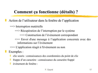 Comment ça fonctionne (détails) ?
„ Action de l’utilisateur dans la fenêtre de l’application
   ==> Interruption matérielle
      ==> Récupération de l’interruption par le système
           ==> Construction de l’événement correspondant
      <== Envoi d'une message à l’application concernée avec des
        informations sur l’événement
   <== L'application réagit à l'événement ou non
„ Exemples :
   ƒ clic souris : connaissances des coordonnées du point de clic
   ƒ frappe d’un caractère : connaissance du caractère frappé
   ƒ événement de fenêtre :

                                  F. Gayral                         17
 