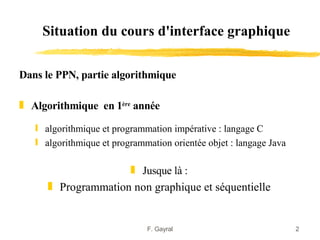Situation du cours d'interface graphique

Dans le PPN, partie algorithmique

„ Algorithmique en 1ère année

   ƒ algorithmique et programmation impérative : langage C
   ƒ algorithmique et programmation orientée objet : langage Java

                     „ Jusque là :
      „ Programmation non graphique et séquentielle


                              F. Gayral                             2
 