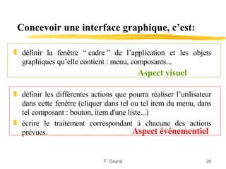 Concevoir une interface graphique, c’est:

„ définir la fenêtre “ cadre ” de l’application et les objets
  graphiques qu’elle contient : menu, composants...
                                          Aspect visuel

„ définir les différentes actions que pourra réaliser l’utilisateur
  dans cette fenêtre (cliquer dans tel ou tel item du menu, dans
  tel composant : bouton, item d'une liste...)
„ écrire le traitement correspondant à chacune des actions
  prévues.                             Aspect événementiel


                              F. Gayral                          20
 