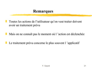 Remarques

„ Toutes les actions de l’utilisateur qu’on veut traiter doivent
  avoir un traitement prévu

„ Mais on ne connaît pas le moment où l ’action est déclenchée

„ Le traitement prévu concerne le plus souvent l ’applicatif




                              F. Gayral                            21
 