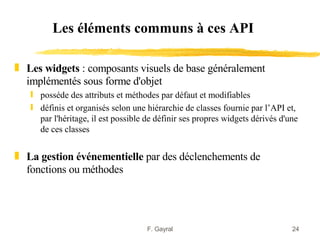 Les éléments communs à ces API

„ Les widgets : composants visuels de base généralement
  implémentés sous forme d'objet
   ƒ posséde des attributs et méthodes par défaut et modifiables
   ƒ définis et organisés selon une hiérarchie de classes fournie par l’API et,
     par l'héritage, il est possible de définir ses propres widgets dérivés d'une
     de ces classes


„ La gestion événementielle par des déclenchements de
  fonctions ou méthodes




                                     F. Gayral                                 24
 