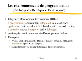 Les environnements de programmation
       (IDE Integrated Development Environment )


„ Integrated Development Environment (IDE) :
  a programming environment integrated into a software
  application that provides a GUI builder, a text or code editor,
  a compiler and/or interpreter and a debugger.
„ en français : environnement de développement intégré
„ Exemples :
   ƒ  Visual Studio (microsoft), Delphi, JBuilder (borland), KDevelop (
     license GPL) pour KDE, Eclipse,...
   ƒ Supportent souvent différents langages de programmation



                                 F. Gayral                                25
 