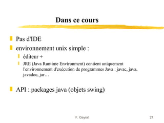 Dans ce cours

„ Pas d'IDE
„ environnement unix simple :
   ƒ éditeur +
   ƒ JRE (Java Runtime Environment) contient uniquement
     l'environnement d'exécution de programmes Java : javac, java,
     javadoc, jar…


„ API : packages java (objets swing)



                                 F. Gayral                           27
 