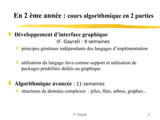 En 2 ème année : cours algorithmique en 2 parties

„ Développement d’interface graphique
                       (F. Gayral) : 9 semaines
   ƒ principes généraux indépendants des langages d’implémentation

   ƒ utilisation du langage Java comme support et utilisation de
     packages prédéfinis dédiés au graphique


„ Algorithmique avancée : 11 semaines
   ƒ structures de données complexes : piles, files, arbres, graphes...



                                F. Gayral                                 3
 