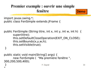 Premier exemple : ouvrir une simple
                  fenêtre                                Démo

import javax.swing.*;
public class FenSimple extends JFrame {


public FenSimple (String titre, int x, int y, int w, int h) {
       super(titre);
       this.setDefaultCloseOperation(EXIT_ON_CLOSE);
       this.setBounds(x,y,w,h);
       this.setVisible(true);
 }

public static void main(String[] args) {
       new FenSimple ( "Ma première fenêtre ",
300,200,500,400);
 }                          F. Gayral                           33
 