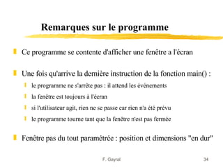 Remarques sur le programme

„ Ce programme se contente d'afficher une fenêtre a l'écran

„ Une fois qu'arrive la dernière instruction de la fonction main() :
   ƒ le programme ne s'arrête pas : il attend les événements
   ƒ la fenêtre est toujours à l'écran
   ƒ si l'utilisateur agit, rien ne se passe car rien n'a été prévu
   ƒ le programme tourne tant que la fenêtre n'est pas fermée


„ Fenêtre pas du tout paramétrée : position et dimensions "en dur"

                                     F. Gayral                        34
 