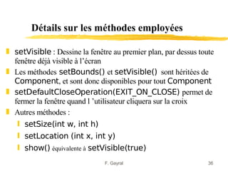 Détails sur les méthodes employées

„ setVisible : Dessine la fenêtre au premier plan, par dessus toute
  fenêtre déjà visible à l’écran
„ Les méthodes setBounds() et setVisible() sont héritées de
  Component, et sont donc disponibles pour tout Component
„ setDefaultCloseOperation(EXIT_ON_CLOSE) permet de
  fermer la fenêtre quand l ’utilisateur cliquera sur la croix
„ Autres méthodes :
   ƒ setSize(int w, int h)
   ƒ setLocation (int x, int y)
   ƒ show() équivalente à setVisible(true)
                               F. Gayral                         36
 
