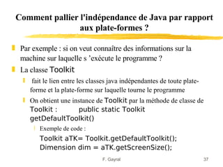 Comment pallier l'indépendance de Java par rapport
                 aux plate-formes ?

„ Par exemple : si on veut connaître des informations sur la
  machine sur laquelle s ’exécute le programme ?
„ La classe Toolkit
   ƒ fait le lien entre les classes java indépendantes de toute plate-
     forme et la plate-forme sur laquelle tourne le programme
   ƒ On obtient une instance de Toolkit par la méthode de classe de
     Toolkit :        public static Toolkit
     getDefaultToolkit()
       ‚ Exemple de code :
         Toolkit aTK= Toolkit.getDefaultToolkit();
         Dimension dim = aTK.getScreenSize();
                                 F. Gayral                               37
 