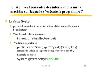et si on veut connaître des informations sur la
   machine sur laquelle s ’exécute le programme ?

„ La classe System
   ƒ permet d ’accéder à des informations liées au système ou à
     l ’utilisateur
   ƒ Variables de classe connues
       ‚ in, out, err (dans System.out)
   ƒ   Méthode importante
       ‚ public static String getProperty(String key) :
         retourne la valeur de la propriété repérée par la clé key
       ‚ Exemple de code :
         System.getProperty("user.dir");

                                  F. Gayral                          38
 