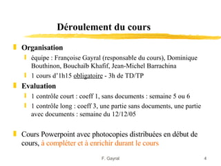 Déroulement du cours
„ Organisation
   ƒ équipe : Françoise Gayral (responsable du cours), Dominique
     Bouthinon, Bouchaïb Khafif, Jean-Michel Barrachina
   ƒ 1 cours d’1h15 obligatoire - 3h de TD/TP
„ Evaluation
   ƒ 1 contrôle court : coeff 1, sans documents : semaine 5 ou 6
   ƒ 1 contrôle long : coeff 3, une partie sans documents, une partie
     avec documents : semaine du 12/12/05

„ Cours Powerpoint avec photocopies distribuées en début de
  cours, à compléter et à enrichir durant le cours
                               F. Gayral                                4
 