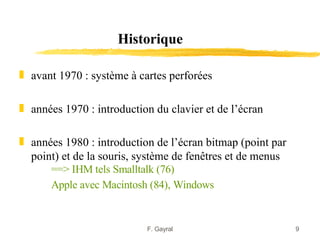 Historique

„ avant 1970 : système à cartes perforées

„ années 1970 : introduction du clavier et de l’écran

„ années 1980 : introduction de l’écran bitmap (point par
  point) et de la souris, système de fenêtres et de menus
      ==> IHM tels Smalltalk (76)
      Apple avec Macintosh (84), Windows


                           F. Gayral                        9
 