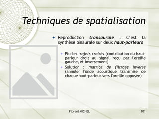Florent MICHEL 101
Techniques de spatialisation
ª Reproduction transaurale : C’est la
synthèse binaurale sur deux haut-parleurs
ª Pb: les trajets croisés (contribution du haut-
parleur droit au signal reçu par l'oreille
gauche, et inversement)
ª Solution : matrice de filtrage inverse
(annuler l'onde acoustique transmise de
chaque haut-parleur vers l'oreille opposée)
 
