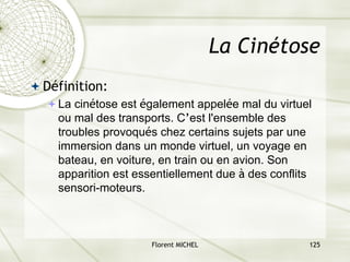 Florent MICHEL 125
La Cinétose
ª Définition:
ªLa cinétose est également appelée mal du virtuel
ou mal des transports. C’est l'ensemble des
troubles provoqués chez certains sujets par une
immersion dans un monde virtuel, un voyage en
bateau, en voiture, en train ou en avion. Son
apparition est essentiellement due à des conflits
sensori-moteurs.
 