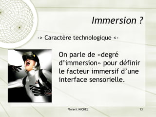 Florent MICHEL 13
Immersion ?
-> Caractère technologique <-
On parle de «degré
d’immersion» pour définir
le facteur immersif d’une
interface sensorielle.
 