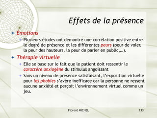 Florent MICHEL 133
Effets de la présence
ª Émotions
ª Plusieurs études ont démontré une corrélation positive entre
le degré de présence et les différentes peurs (peur de voler,
la peur des hauteurs, la peur de parler en public,…).
ª Thérapie virtuelle
ª Elle se base sur le fait que le patient doit ressentir le
caractère anxiogène du stimulus angoissant
ª Sans un niveau de présence satisfaisant, l’exposition virtuelle
pour les phobies s’avère inefficace car la personne ne ressent
aucune anxiété et perçoit l’environnement virtuel comme un
jeu.
 