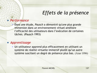 Florent MICHEL 137
Effets de la présence
ª Performance
ª Dans une étude, Pausch a démontré qu'une plus grande
immersion dans un environnement virtuel améliore
l’efficacité des utilisateurs dans l’exécution de certaines
tâches. (Pausch 1993)
ª Apprentissage
ª Un utilisateur apprend plus efficacement en utilisant un
système de réalité virtuelle immersif plutôt qu’un autre
système suscitant un degré de présence plus bas. (Azar 1996)
 