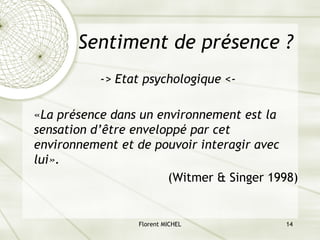 Florent MICHEL 14
Sentiment de présence ?
-> Etat psychologique <-
«La présence dans un environnement est la
sensation d’être enveloppé par cet
environnement et de pouvoir interagir avec
lui».
(Witmer & Singer 1998)
 