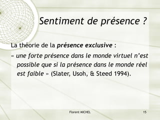Florent MICHEL 15
Sentiment de présence ?
La théorie de la présence exclusive :
« une forte présence dans le monde virtuel n’est
possible que si la présence dans le monde réel
est faible » (Slater, Usoh, & Steed 1994).
 