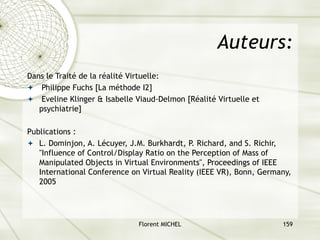 Florent MICHEL 159
Auteurs:
Dans le Traité de la réalité Virtuelle:
ª Philippe Fuchs [La méthode I2]
ª Eveline Klinger & Isabelle Viaud-Delmon [Réalité Virtuelle et
psychiatrie]
Publications :
ª L. Dominjon, A. Lécuyer, J.M. Burkhardt, P. Richard, and S. Richir,
"Influence of Control/Display Ratio on the Perception of Mass of
Manipulated Objects in Virtual Environments", Proceedings of IEEE
International Conference on Virtual Reality (IEEE VR), Bonn, Germany,
2005
 