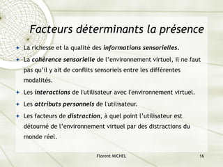 Florent MICHEL 16
Facteurs déterminants la présence
ª La richesse et la qualité des informations sensorielles.
ª La cohérence sensorielle de l’environnement virtuel, il ne faut
pas qu’il y ait de conflits sensoriels entre les différentes
modalités.
ª Les interactions de l'utilisateur avec l'environnement virtuel.
ª Les attributs personnels de l'utilisateur.
ª Les facteurs de distraction, à quel point l’utilisateur est
détourné de l’environnement virtuel par des distractions du
monde réel.
 