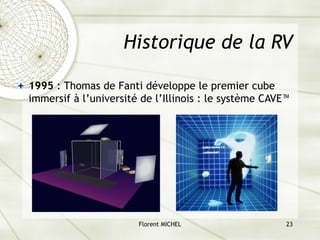 Florent MICHEL 23
Historique de la RV
ª 1995 : Thomas de Fanti développe le premier cube
immersif à l’université de l’Illinois : le système CAVE™
 