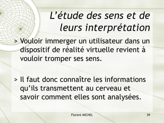 Florent MICHEL 39
L’étude des sens et de
leurs interprétation
> Vouloir immerger un utilisateur dans un
dispositif de réalité virtuelle revient à
vouloir tromper ses sens.
> Il faut donc connaître les informations
qu’ils transmettent au cerveau et
savoir comment elles sont analysées.
 