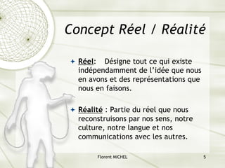 Florent MICHEL 5
Concept Réel / Réalité
ª Réel: Désigne tout ce qui existe
indépendamment de l’idée que nous
en avons et des représentations que
nous en faisons.
ª Réalité : Partie du réel que nous
reconstruisons par nos sens, notre
culture, notre langue et nos
communications avec les autres.
 