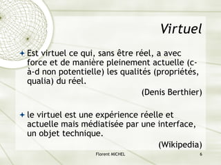 Florent MICHEL 6
Virtuel
ª Est virtuel ce qui, sans être réel, a avec
force et de manière pleinement actuelle (c-
à-d non potentielle) les qualités (propriétés,
qualia) du réel.
(Denis Berthier)
ª le virtuel est une expérience réelle et
actuelle mais médiatisée par une interface,
un objet technique.
(Wikipedia)
 