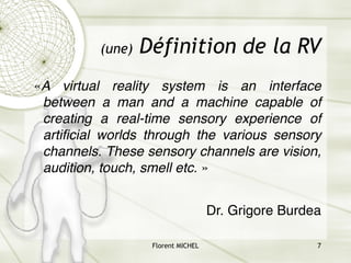 Florent MICHEL 7
(une) Définition de la RV
«A virtual reality system is an interface
between a man and a machine capable of
creating a real-time sensory experience of
artificial worlds through the various sensory
channels. These sensory channels are vision,
audition, touch, smell etc. »
Dr. Grigore Burdea
 
