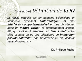 Florent MICHEL 8
(une autre) Définition de la RV
«La réalité virtuelle est un domaine scientifique et
technique exploitant l'informatique1 et des
interfaces comportementales2 en vue de simuler
dans un monde virtuel3 le comportement d'entité
3D, qui sont en interaction en temps réel4 entre
elles et avec un ou des utilisateurs en immersion
pseudo-naturelle5 par l'intermédiaire de canaux
sensori-moteurs. »
Dr. Philippe Fuchs
 