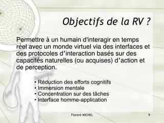 Florent MICHEL 9
Objectifs de la RV ?
Permettre à un humain d'interagir en temps
réel avec un monde virtuel via des interfaces et
des protocoles d’interaction basés sur des
capacités naturelles (ou acquises) d’action et
de perception.
• Réduction des efforts cognitifs
• Immersion mentale
• Concentration sur des tâches
• Interface homme-application
 