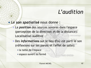 Florent MICHEL 97
L’audition
ª Le son spatialisé nous donne :
ªLa position des sources sonores dans l'espace
(perception de la direction et de la distance):
Localisation auditive
ªDes informations sur le lieu d'où est parti le son
(réflexions sur les parois et l'effet de salle):
ªla taille de l’espace
ªespace ouvert ou fermé
 