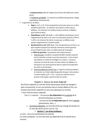 La banque jamais prête de l’argent (sous forme de Crédit) sans contre
partie.
// Créancier privilégié : un créancier qui détient des garanties. (Gage,
hypothèque, Nantissement).
 La garantie sur les Biens.
 Gage (‫ :)الرهن الحيازي‬C’est une garantie qu’ont peut avoir sur un bien
meuble corporel (Ex : -le créancier vous donne un bien luxe au
débiteur, si le créancier ne rembourse pas la somme, le débiteur
peut vendre le bien).
 Hypothèque )‫ : (الرهن غير الحيازي‬c-.ad le débiteur (la banque), inscrit
l’appartement de client à son nom à la réservation foncière ( ‫المحافظة‬
‫ ,)العقارية‬si le créancier (le client), ne paie pas, Le débiteur peut
vendre l’appartement à l’enchère public.
 Nantissement (‫ : )رهن األصل التجاري‬c’est une garantie qui se fait sur un
bien meuble incorporel (Un fond de commerce comme garantie
d’une Entreprise pour avoir un crédit auprès de la banque).
== Effets de garanties : la protection de remboursement
1. Droit de suite : récupérer une garantie (Bien meuble corporel)
que le créancier à vendu à une tierce personne : c’est un droit
que détient un créancier privilégié sur un bien, c-.ad que le
créancier à le droit de suivre son bien même si le débiteur l’a
fait passé à une autre personne dans le cadre d’une opération
de vente ou de donation.
2. Droit de préférence (‫ : )حق األفضلية‬il s’agit d’un droit que détient
le créancier sur le bien objet de garantie lorsque il sera vendu à
l’enchère public (‫ ,)المزاد العلني‬c-.ad que le créancier sera le
premier à être payé si jamais le bien est vendu.

Chapitre 2 : Sources des droits Subjectifs
Les Droits subjectifs ce sont des droits dynamiques (droits qui bougent =
plein mouvement), ils ont une évolution dans le temps (début et fin). Les
titulaires des Droits subjectifs ce sont nous (physique ou morale).
? :d’où vient les droits subjectifs.
Il ya « 2 » sources : - Les Sources Qui dépendent de la volonté de la
personne physique ou morale.
- Les Sources Qui ne dépendent pas de notre volonté
(évenements, aléa,…).
 Les Droits Subjectifs : ce sont des droits qui change de titulaire et
ce sont des droits qu’ont une fin. ‫نهاية‬
 Section 1 : Les Actes juridiques :
un acte : c’est une manifestation de volonté.
Les actes juridiques : ce sont des actes qui dépendent de la volonté de la
resonne.

 