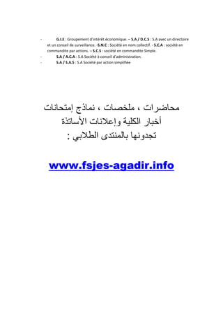-

-

G.I.E : Groupement d’intérêt économique. – S.A / D.C.S : S.A avec un directoire
et un conseil de surveillance. -S.N.C : Société en nom collectif. - S.C.A : société en
commandite par actions. – S.C.S : société en commandite Simple.
S.A / A.C.A : S.A Société à conseil d’administration.
S.A / S.A.S : S.A Société par action simplifiée

‫محاضرات ، ملخصات ، نماذج إمتحانات‬
‫أخبار الكلية وإعالنات األساتذة‬
: ‫تجدونها بالمنتدى الطالبي‬
www.fsjes-agadir.info

 