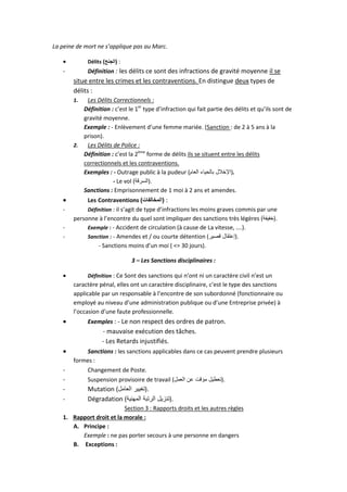 La peine de mort ne s’applique pas au Marc.


Délits )‫: (الجنح‬

-

Définition : les délits ce sont des infractions de gravité moyenne il se

situe entre les crimes et les contraventions. En distingue deux types de
délits :
Les Délits Correctionnels :
Définition : c’est le 1er type d’infraction qui fait partie des délits et qu’ils sont de
gravité moyenne.
Exemple : - Enlèvement d’une femme mariée. (Sanction : de 2 à 5 ans à la
prison).
2.
Les Délits de Police :
Définition : c’est la 2ème forme de délits ils se situent entre les délits
correctionnels et les contraventions.
Exemples : - Outrage public à la pudeur (‫.)اإلخالل بالحياء العام‬
- Le vol (‫.)السرقة‬
Sanctions : Emprisonnement de 1 moi à 2 ans et amendes.
1.


-

Les Contraventions )‫: (المخالفات‬
Définition : il s’agit de type d’infractions les moins graves commis par une
personne à l’encontre du quel sont impliquer des sanctions très légères (‫.)خفيفة‬
Exemple : - Accident de circulation (à cause de La vitesse, ….).
Sanction : - Amendes et / ou courte détention (‫.)إعتقال قصير‬
- Sanctions moins d’un moi ( <= 30 jours).
3 – Les Sanctions disciplinaires :



Définition : Ce Sont des sanctions qui n’ont ni un caractère civil n’est un

caractère pénal, elles ont un caractère disciplinaire, c’est le type des sanctions
applicable par un responsable à l’encontre de son subordonné (fonctionnaire ou
employé au niveau d’une administration publique ou d’une Entreprise privée) à
l’occasion d’une faute professionnelle.



Exemples : - Le non respect des ordres de patron.

- mauvaise exécution des tâches.
- Les Retards injustifiés.

-

Sanctions : les sanctions applicables dans ce cas peuvent prendre plusieurs
formes :
Changement de Poste.
Suspension provisoire de travail (‫.)تعطيل مؤقت عن العمل‬

Mutation (‫.)تغيير العامل‬
Dégradation (‫.)تنزيل الرتبة المهنية‬

Section 3 : Rapports droits et les autres règles
1. Rapport droit et la morale :
A. Principe :
Exemple : ne pas porter secours à une personne en dangers
B. Exceptions :

 