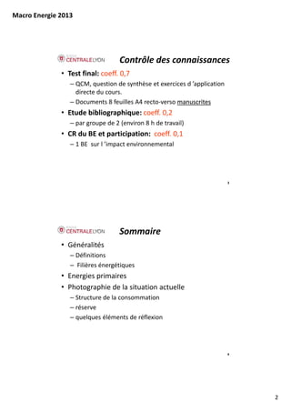 Macro Energie 2013




                                   Contrôle des connaissances
              • Test final: coeff. 0,7
                 – QCM, question de synthèse et exercices d ’application 
                   directe du cours.
                 – Documents 8 feuilles A4 recto‐verso manuscrites
                                                       manuscrites
              • Etude bibliographique: coeff. 0,2
                 – par groupe de 2 (environ 8 h de travail)
              • CR du BE et participation: coeff. 0,1
                 – 1 BE sur l ’i
                              ’impact environnemental
                                    t    i        t l




                                                                            3




                                   Sommaire
              • Généralités
                 – Définitions
                 – Filières énergétiques
              • Energies primaires
              • Photographie de la situation actuelle
                 – Structure de la consommation
                 – réserve
                 – quelques éléments de réflexion




                                                                            4




                                                                                2
 