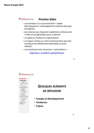 Macro Energie 2013




                                              Premier bilan
                     – une tendance à un accroissement + rapide 
                       (démographie et  développement industriel des pays 
                       émergents)
                     – des réserves qui s’épuisent rapidement; échéance de
                       des réserves qui s épuisent rapidement; échéance de 
                       l ’ordre d’une génération pour le pétrole
                     – un appel au charbon en augmentation
                     – un impact certain sur notre environnement avec des 
                       conséquences difficilement prévisibles (a priori 
                       néfaste)
                         éf t )
                     – une localisation des ressources « particulières »
                                      logistique, problème géopolitique

                                                                              39




              Introdution
               Généralités
               – Définitions
               – Filières énergéti‐
               ques
               – Architecture
               Energie primaire
                    i    i i
               – Problème 
                                             QUELQUES ÉLÉMENTS
               énergétique
               – Les ressources
               – Les unités
                                                  DE RÉFLEXION
               – Bilan de 
               consommation
               Situation actuelle
               – Carac. conso
               – Tendances                • Energie et développement
               – Réserves
                Eléments de 
               réflexion
                                          • Tendances
                                          • Enjeux


                                                                              40




                                                                                   20
 