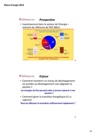 Macro Energie 2013




                                   Prospective
              • Investissement dans le secteur de l’énergie –
                scénario de référence de l’AIE (BAU)




                                                                         45




                                   Enjeux
              • Comment maintenir un niveau de développement 
                où accéder au développement sans dégrader la 
                planète ?
               Les énergies de flux peuvent‐elles à termes subvenir à nos 
                                        besoins ?
              • Comment gérer la transition énergétique (il y a 
                urgence)
              Peut on effectuer la transition suffisamment rapidement ?
              Peut‐on effectuer la transition suffisamment rapidement ?




                                                                         46




                                                                              23
 