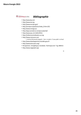 Macro Energie 2013




                                             Bibliographie
                     •   http://www.bp.com
                     •   http://www.iea.org 
                     •   http://www.eia.doe.gov/ 
                     •   http://europa.eu/pol/ener/index_fr.htm (CE)
                     •   http://www.energy.eu/
                     •   http://epp.eurostat.ec.europa.eu/portal/
                     •   http://www.ipcc.ch/ (GIEC/IPCC)
                     •   http://millenniumindicators.un.org
                     •   http://www.manicore.com
                              » site de J‐M Jancovici (expert) ‐ livre « Le plein s ’il vous plaît » Le Seuil
                                site de J M Jancovici (expert)  livre  Le plein s il vous plaît Le Seuil
                     •   http://www.developpement‐durable.gouv.fr
                     •   http://www.wise‐paris.org/
                     •   Perspectives  énergétiques mondiales  Techniques de l ’ing. BE8515
                     •   http://www.negawatt.org/

                                                                                                           51




                                                                                                                26
 