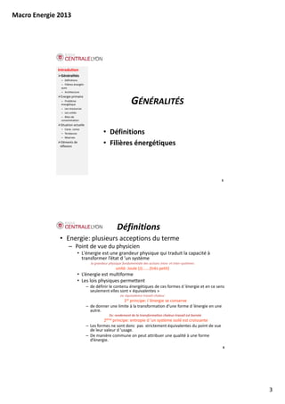 Macro Energie 2013




             Introdution
              Généralités
               – Définitions
               – Filières énergéti‐
               ques
               – Architecture
              Energie primaire
              Energie primaire
               – Problème 
               énergétique
               – Les ressources
                                                                   GÉNÉRALITÉS
               – Les unités
               – Bilan de 
               consommation
              Situation actuelle
               – Carac. conso
               – Tendances                      • Définitions
               – Réserves
               Eléments de 
              réflexion
                                                • Filières énergétiques



                                                                                                                    5




                                                         Définitions
              • Energie: plusieurs acceptions du terme
                     – Point de vue du physicien
                            • L'énergie est une grandeur physique qui traduit la capacité à 
                              transformer l’état d ’un système
                                        la grandeur physique fondamentale des actions intra et inter systèmes
                                        la grandeur physique fondamentale des actions intra‐ et inter‐systèmes
                                                        unité: Joule (J)…….(très petit)
                            • L’énergie est multiforme 
                            • Les lois physiques permettent
                                      – de définir le contenu énergétiques de ces formes d ’énergie et en ce sens 
                                        seulement elles sont « équivalentes »  
                                                            ex: équivalence travail‐chaleur
                                                         1er principe: l ’énergie se conserve
                                      – de donner une limite à la transformation d’une forme d ’énergie en une 
                                                                                                    g
                                        autre. 
                                                    Ex: rendement de la transformation chaleur‐travail est bornée
                                                2ème principe: entropie d ’un système isolé est croissante
                                      – Les formes ne sont donc  pas  strictement équivalentes du point de vue 
                                        de leur valeur d ’usage.
                                      – De manière commune on peut attribuer une qualité à une forme 
                                        d’énergie.
                                                                                                                    6




                                                                                                                        3
 