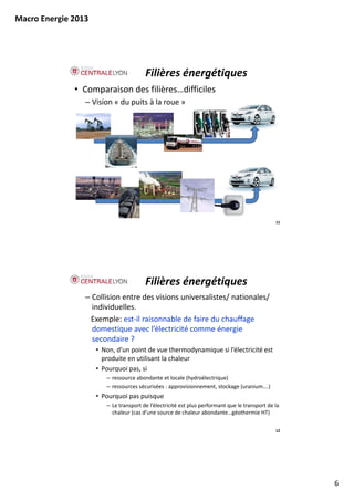 Macro Energie 2013




                                        Filières énergétiques
              • Comparaison des filières…difficiles
                 – Vision « du puits à la roue »




                                                                                                 11




                                        Filières énergétiques
                 – Collision entre des visions universalistes/ nationales/ 
                   individuelles.
                  Exemple: est‐il raisonnable de faire du chauffage 
                   domestique avec l électricité comme énergie 
                   domestique avec l’électricité comme énergie
                   secondaire ?
                     • Non, d’un point de vue thermodynamique si l’électricité est 
                       produite en utilisant la chaleur
                     • Pourquoi pas, si
                        – ressource abondante et locale (hydroélectrique)
                        – ressources sécurisées : approvisionnement, stockage (uranium….)
                     • Pourquoi pas puisque 
                        – Le transport de l’électricité est plus performant que le transport de la 
                          chaleur (cas d’une source de chaleur abondante…géothermie HT)

                                                                                                 12




                                                                                                      6
 