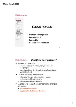 Macro Energie 2013




              Introdution
               Généralités
               – Définitions
               – Filières énergéti‐
               ques
               – Architecture
               Energie primaire
               – Problème 
               énergétique
                                            ENERGIE PRIMAIRE
               – Les ressources
               – Les unités
               – Bilan de 
               consommation
               Situation actuelle
               – Carac. conso
               – Tendances
                                      •   Problème énergétique
               – Réserves
                Eléments de           •   Les ressources
                                          L
               réflexion
                                      •   Les unités
                                      •   Bilan de consommation

                                                                            13




                                           Problème énergétique ?
               • Vision très théorique
                     – au sens physique du terme, il n’ y a pas de pb
                       énergétique
                     – mais dégradation de l ’énergie vers sa forme basse
                       mais dégradation de l énergie vers sa forme basse 
                       qualité (chaleur)
               • La terre est un système ouvert
                     – échange d ’énergie très important avec son 
                       environnement (rayonnement)
                     – échange de matière (très peu)
                       échange de matière (très peu)
               • Le problème énergétique concerne les énergies 
                 primaires:
                     • Epuisement des stocks
                     • La possibilité d’utilisation des flux                14




                                                                                 7
 