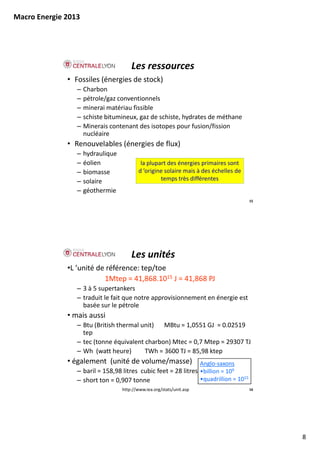Macro Energie 2013




                                       Les ressources
              • Fossiles (énergies de stock)
                 –   Charbon
                 –   pétrole/gaz conventionnels
                 –   minerai matériau fissible
                     minerai matériau fissible
                 –   schiste bitumineux, gaz de schiste, hydrates de méthane
                 –   Minerais contenant des isotopes pour fusion/fission 
                     nucléaire
              • Renouvelables (énergies de flux)
                 –   hydraulique
                      y      q
                 –   éolien                 la plupart des énergies primaires sont 
                 –   biomasse              d ’origine solaire mais à des échelles de 
                 –   solaire                        temps très différentes
                 –   géothermie
                                                                                        15




                                       Les unités
              •L ’unité de référence: tep/toe
                          1Mtep = 41,868.1015 J = 41,868 PJ
                 – 3 à 5 supertankers 
                 – traduit le fait que notre approvisionnement en énergie est
                   traduit le fait que notre approvisionnement en énergie est 
                   basée sur le pétrole
              • mais aussi
                 – Btu (British thermal unit) MBtu = 1,0551 GJ  = 0.02519 
                   tep
                 – tec (tonne équivalent charbon) Mtec = 0,7 Mtep = 29307 TJ
                       (        q               )         ,      p
                 – Wh  (watt heure)      TWh = 3600 TJ = 85,98 ktep
              • également  (unité de volume/masse) Anglo‐saxons
                 – baril = 158,98 litres  cubic feet = 28 litres •billion = 109
                 – short ton = 0,907 tonne                       •quadrillion = 1015
                                   http://www.iea.org/stats/unit.asp                    16




                                                                                             8
 