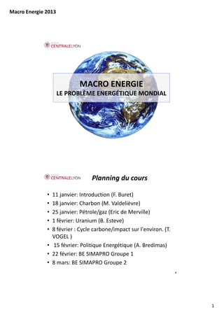 Macro Energie 2013




                            MACRO ENERGIE
                     LE PROBLÈME ENERGÉTIQUE MONDIAL




                                 Planning du cours

              • 11 janvier: Introduction (F. Buret)
              • 18 janvier: Charbon (M. Valdelièvre)
              • 25 janvier: Pétrole/gaz (Eric de Merville)
              • 1 février: Uranium (B. Esteve)
              • 8 février : Cycle carbone/impact sur l'environ. (T. 
                VOGEL )
              • 15 février: Politique Energétique (A. Bredimas)
              • 22 février: BE SIMAPRO Groupe 1
              • 8 mars: BE SIMAPRO Groupe 2
                                                                       2




                                                                           1
 