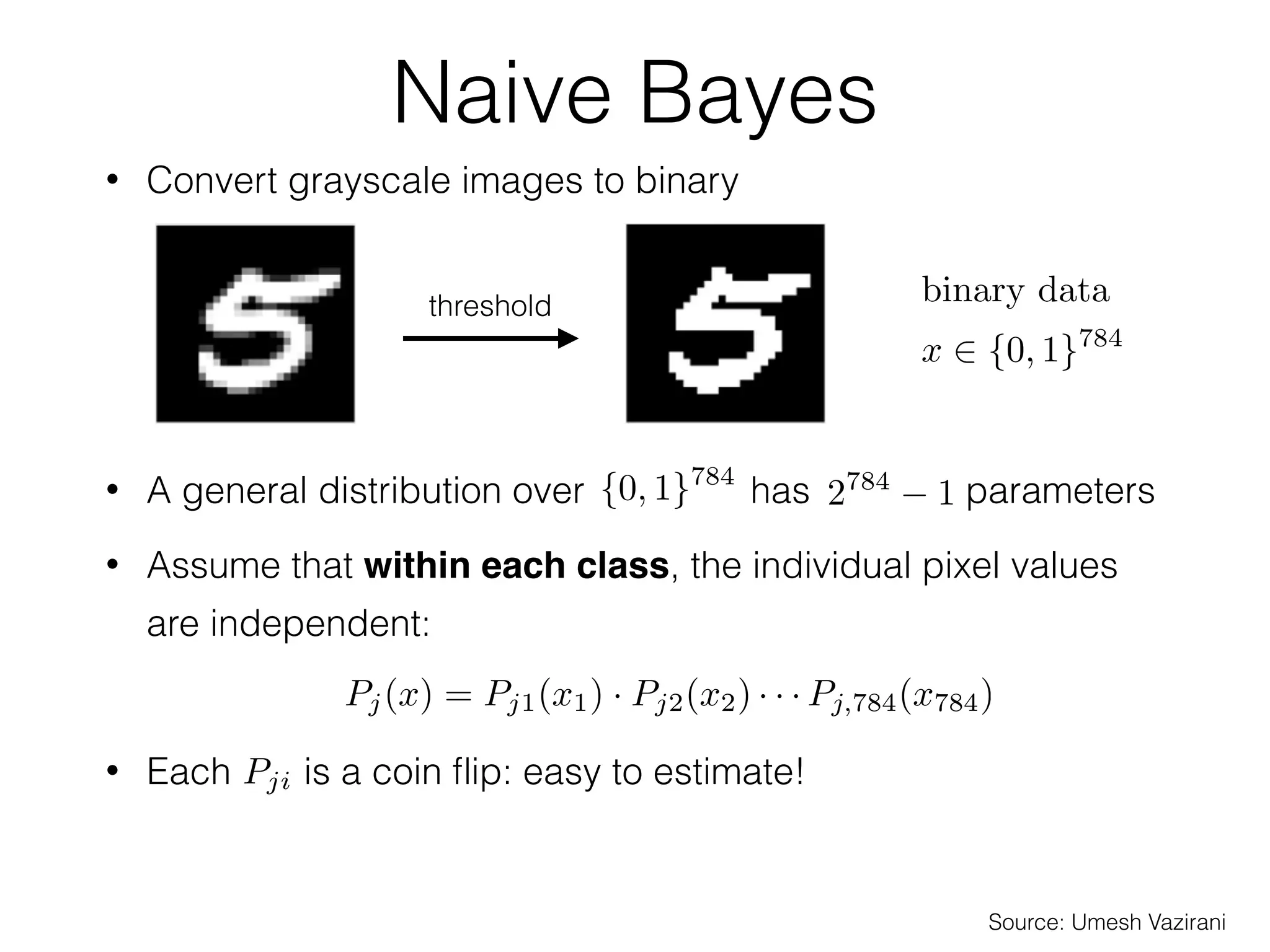 / 5638
Estimating the distributions
• Use training data to estimate the prior and the
class-conditional distributions
✴ MNIST dataset: 60K training data, 10K test data
• Estimating the is easy:
• From MNIST:
• But estimating the is difﬁcult!
⇡j = Pr[y = j]
Pj(x) = P(x | y = j)
⇡j
Pj(x)
ˆ⇡j =
nj
n
=
# of examples of class j
total # of examples
j 0 1 2 3 4 5 6 7 8 9
ˆ⇡j (%) 9.87 11.24 9.93 10.22 9.74 9.03 9.86 10.44 9.75 9.92
Source: Umesh Vazirani
Naive Bayes
• Convert grayscale images to binary
• A general distribution over has parameters
threshold binary data
x 2 {0, 1}784
{0, 1}784
2784
1
• Assume that within each class, the individual pixel values
are independent:
• Each is a coin ﬂip: easy to estimate!
• Now only have 784 parameters to learn
Pj(x) = Pj1(x1) · Pj2(x2) · · · Pj,784(x784)
Pji
Source: Umesh Vazirani
 