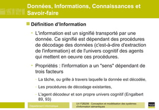 Département Informatique
UV F2B206 Conception et modélisation des systèmes
d'information sémantiques
Données, Informations, Connaissances et
Savoir-faire
 Définition d’Information
• L'information est un signifié transporté par une
donnée. Ce signifié est dépendant des procédures
de décodage des données (c'est-à-dire d'extraction
de l'information) et de l'univers cognitif des agents
qui mettent en oeuvre ces procédures.
• Propriétés : l'information a un "sens" dépendant de
trois facteurs
- La tâche, ou grille à travers laquelle la donnée est décodée,
- Les procédures de décodage existantes,
- L'agent décodeur et son propre univers cognitif (Engalbert
89, 93)
 