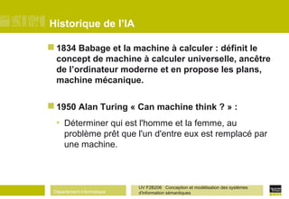 Département Informatique
UV F2B206 Conception et modélisation des systèmes
d'information sémantiques
Historique de l’IA
 1834 Babage et la machine à calculer : définit le
concept de machine à calculer universelle, ancêtre
de l’ordinateur moderne et en propose les plans,
machine mécanique.
 1950 Alan Turing « Can machine think ? » :
• Déterminer qui est l'homme et la femme, au
problème prêt que l'un d'entre eux est remplacé par
une machine.
 
