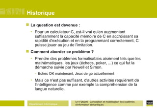 Département Informatique
UV F2B206 Conception et modélisation des systèmes
d'information sémantiques
Historique
 La question est devenue :
• Pour un calculateur C, est-il vrai qu'en augmentant
suffisamment la capacité mémoire de C en accroissant sa
rapidité d'exécution et en la programmant correctement, C
puisse jouer au jeu de l'imitation.
 Comment aborder ce problème ?
• Prendre des problèmes formalisables aisément tels que les
mathématiques, les jeux (échecs, poker, ...) ce qui fut la
démarche suivie par Newell et Simon.
- Echec OK maintenant, Jeux de go actuellement
• Mais ce n'est pas suffisant, d'autres activités requièrent de
l'intelligence comme par exemple la compréhension de la
langue naturelle.
 